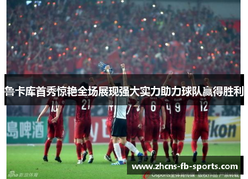 /uploads/images/20250913/lu-ka-ku-shou-xiu-jing-yan-quan-chang-zhan-xian-qiang-da-shi-li-zhu-li-qiu-dui-ying-de-sheng-li.webp