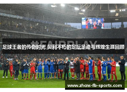 足球王者的传奇时光 贝利不朽的足坛足迹与辉煌生涯回顾