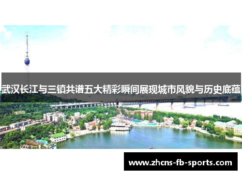武汉长江与三镇共谱五大精彩瞬间展现城市风貌与历史底蕴 武汉长江与三镇共谱五大精彩瞬间展现城市风貌与历史底蕴