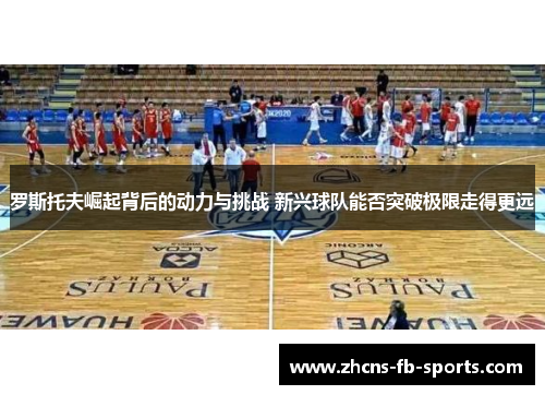 罗斯托夫崛起背后的动力与挑战 新兴球队能否突破极限走得更远 罗斯托夫崛起背后的动力与挑战 新兴球队能否突破极限走得更远